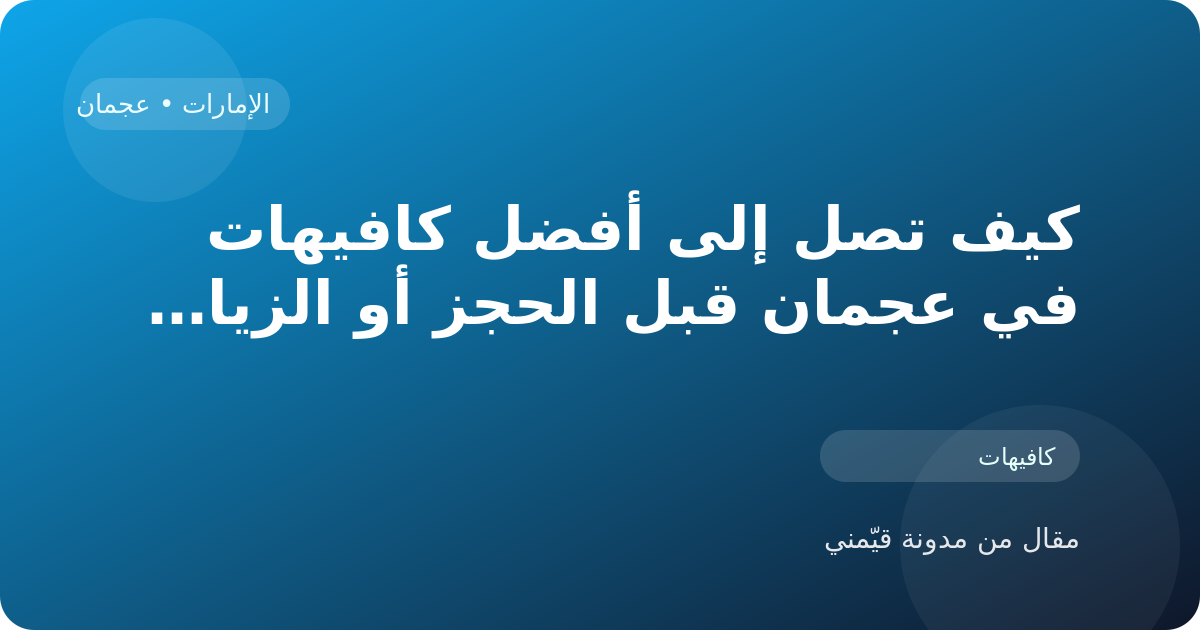 كيف تصل إلى أفضل كافيهات في عجمان قبل الحجز أو الزيارة في الإمارات